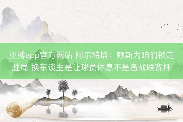 亚搏app官方网站 阿尔特塔:赖斯为咱们锁定胜局 换东谈主是让球员休息不是备战联赛杯