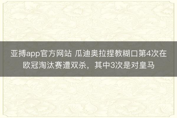 亚搏app官方网站 瓜迪奥拉捏教糊口第4次在欧冠淘汰赛遭双杀，其中3次是对皇马
