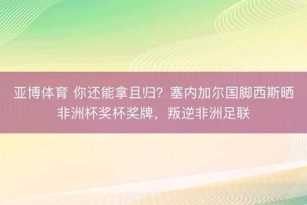 亚博体育 你还能拿且归？塞内加尔国脚西斯晒非洲杯奖杯奖牌，叛逆非洲足联