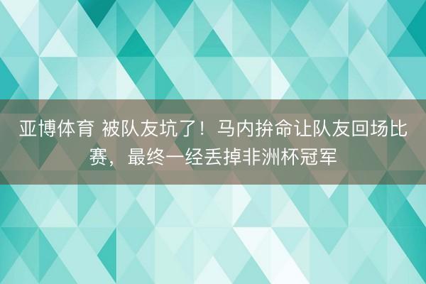 亚博体育 被队友坑了!马内拚命让队友回场比赛,最终一经丢掉非洲杯冠军