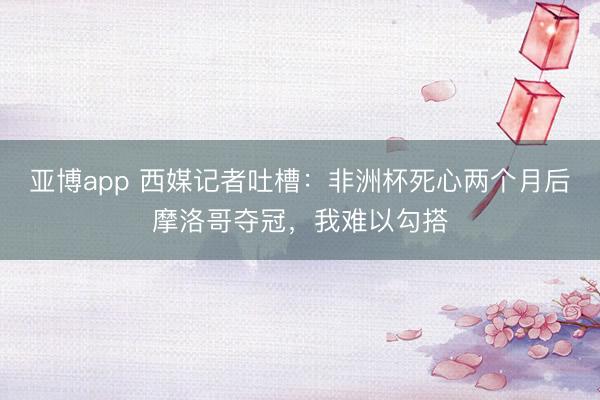 亚博app 西媒记者吐槽：非洲杯死心两个月后摩洛哥夺冠，我难以勾搭