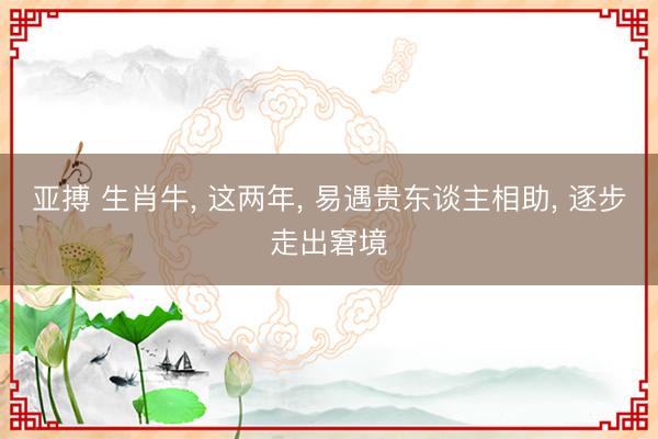 亚搏 生肖牛， 这两年， 易遇贵东谈主相助， 逐步走出窘境