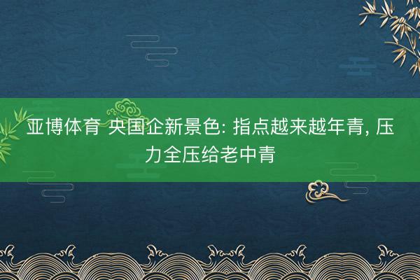 亚博体育 央国企新景色: 指点越来越年青， 压力全压给老中青
