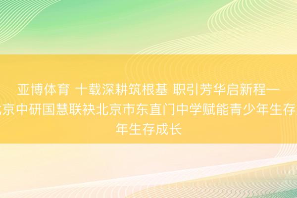 亚博体育 十载深耕筑根基 职引芳华启新程——北京中研国慧联袂北京市东直门中学赋能青少年生存成长