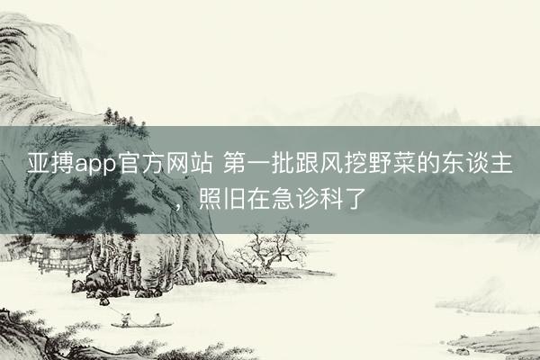亚搏app官方网站 第一批跟风挖野菜的东谈主，照旧在急诊科了