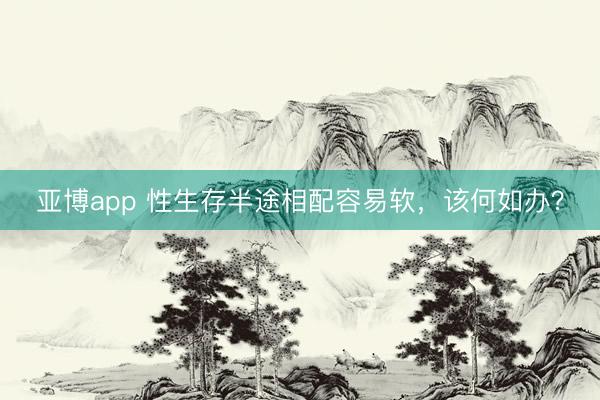 亚博app 性生存半途相配容易软，该何如办？
