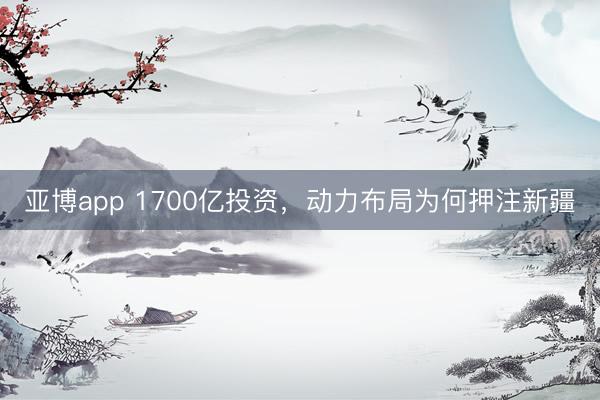 亚博app 1700亿投资，动力布局为何押注新疆