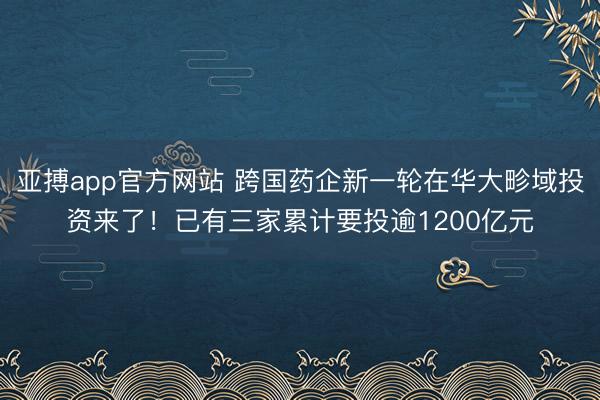 亚搏app官方网站 跨国药企新一轮在华大畛域投资来了！已有三家累计要投逾1200亿元