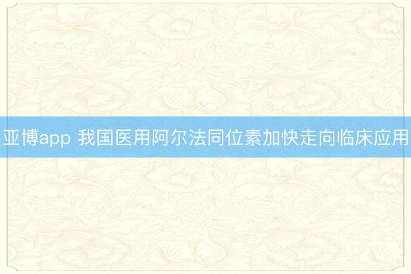 亚博app 我国医用阿尔法同位素加快走向临床应用