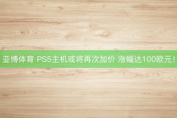 亚博体育 PS5主机或将再次加价 涨幅达100欧元!