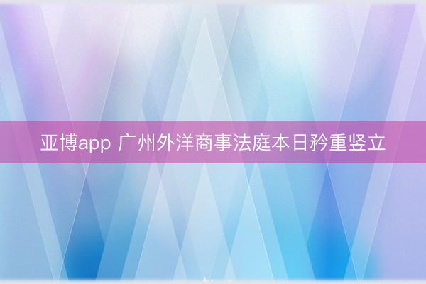 亚博app 广州外洋商事法庭本日矜重竖立