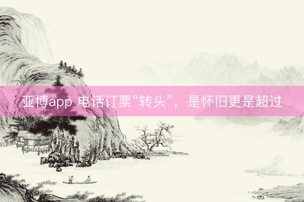 亚博app 电话订票“转头”，是怀旧更是超过