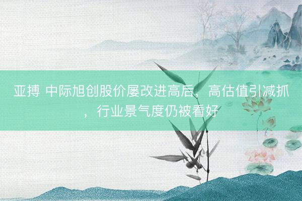 亚搏 中际旭创股价屡改进高后，高估值引减抓，行业景气度仍被看好