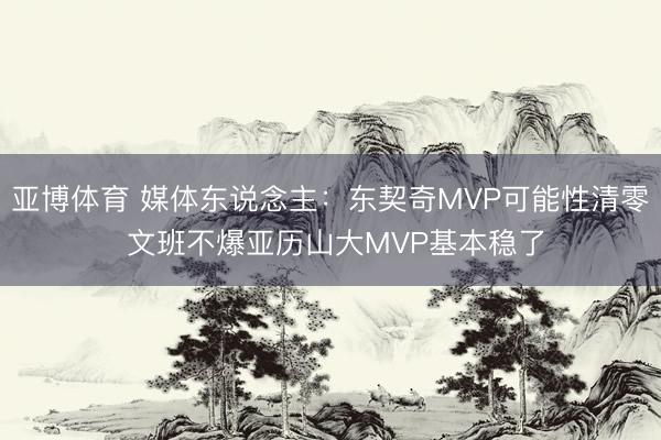亚博体育 媒体东说念主：东契奇MVP可能性清零 文班不爆亚历山大MVP基本稳了