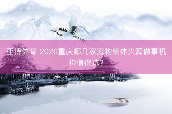 亚博体育 2026重庆哪几家宠物集体火葬做事机构值得选？