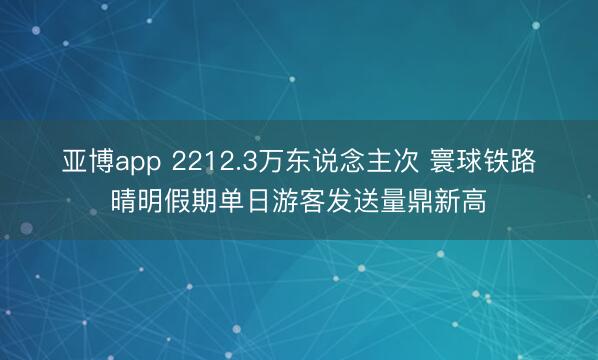亚博app 2212.3万东说念主次 寰球铁路晴明假期单日游客发送量鼎新高