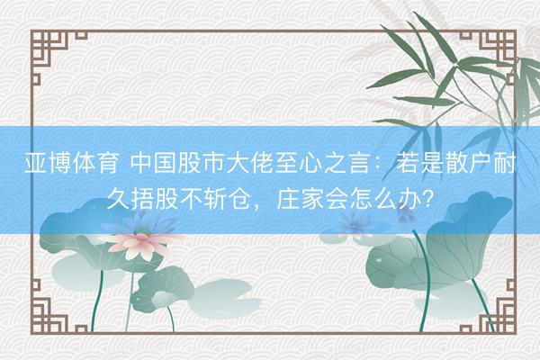 亚博体育 中国股市大佬至心之言：若是散户耐久捂股不斩仓，庄家会怎么办？