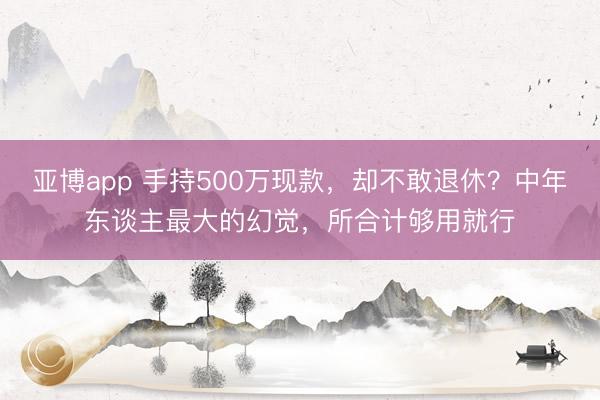 亚博app 手持500万现款,却不敢退休?中年东谈主最大的幻觉,所合计够用就行
