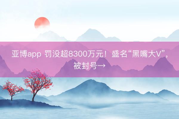 亚博app 罚没超8300万元!盛名“黑嘴大V”,被封号→