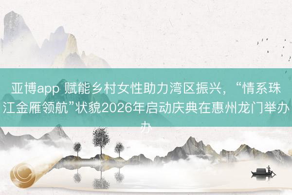 亚博app 赋能乡村女性助力湾区振兴，“情系珠江金雁领航”状貌2026年启动庆典在惠州龙门举办