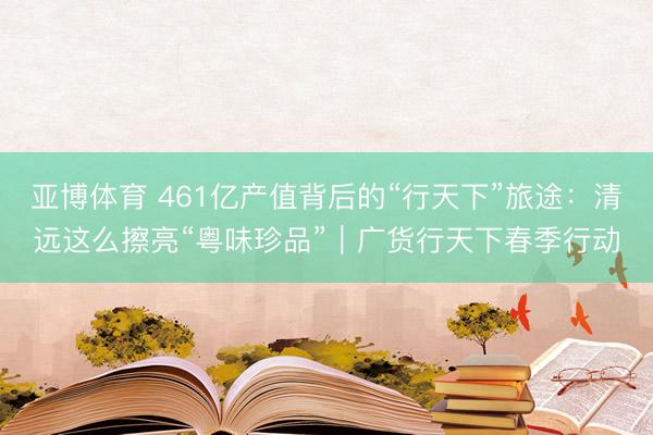 亚博体育 461亿产值背后的“行天下”旅途：清远这么擦亮“粤味珍品”｜广货行天下春季行动