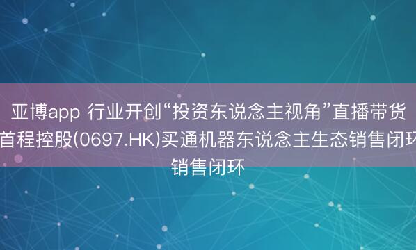 亚博app 行业开创“投资东说念主视角”直播带货，首程控股(0697.HK)买通机器东说念主生态销售闭环