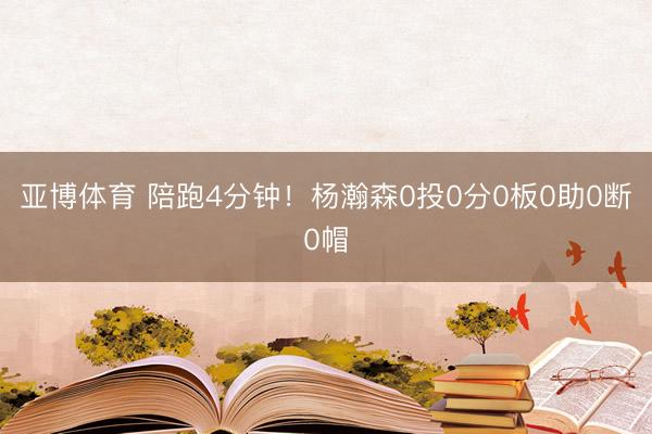 亚博体育 陪跑4分钟！杨瀚森0投0分0板0助0断0帽