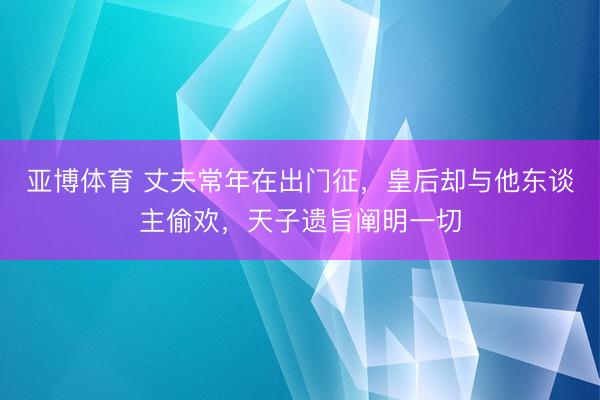 亚博体育 丈夫常年在出门征,皇后却与他东谈主偷欢,天子遗旨阐明一切