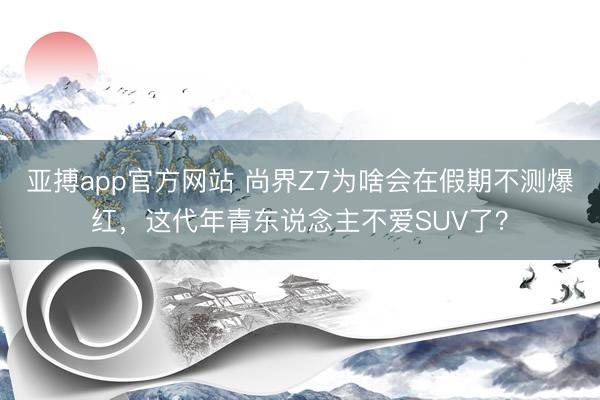 亚搏app官方网站 尚界Z7为啥会在假期不测爆红,这代年青东说念主不爱SUV了?