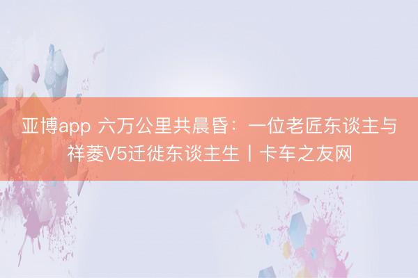亚博app 六万公里共晨昏：一位老匠东谈主与祥菱V5迁徙东谈主生丨卡车之友网