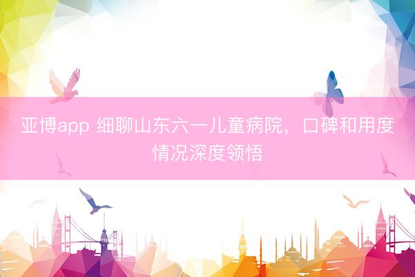 亚博app 细聊山东六一儿童病院,口碑和用度情况深度领悟