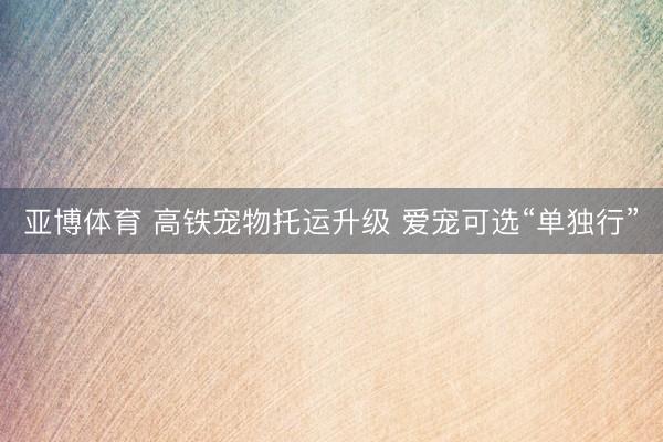 亚博体育 高铁宠物托运升级 爱宠可选“单独行”