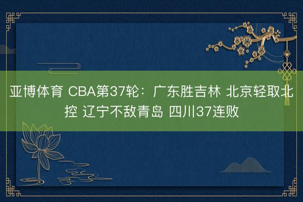 亚博体育 CBA第37轮：广东胜吉林 北京轻取北控 辽宁不敌青岛 四川37连败