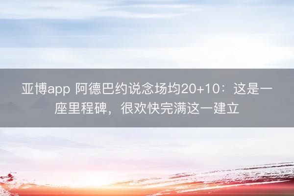 亚博app 阿德巴约说念场均20+10：这是一座里程碑，很欢快完满这一建立