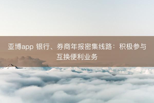 亚博app 银行、券商年报密集线路：积极参与互换便利业务