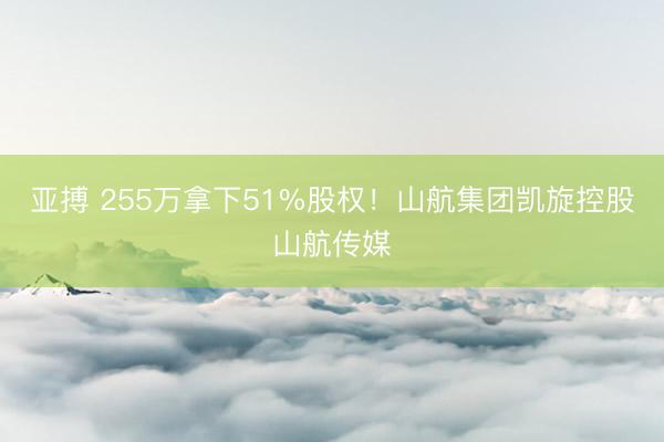 亚搏 255万拿下51%股权！山航集团凯旋控股山航传媒