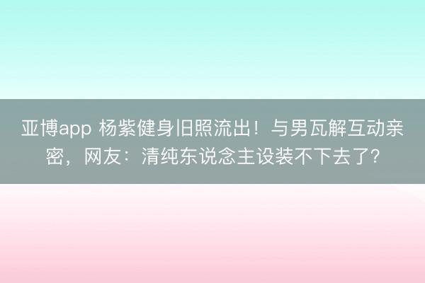 亚博app 杨紫健身旧照流出!与男瓦解互动亲密,网友:清纯东说念主设装不下去了?