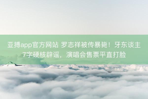 亚搏app官方网站 罗志祥被传暴毙!牙东谈主7字硬核辟谣,演唱会售票平直打脸