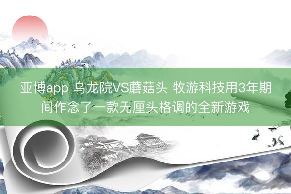 亚博app 乌龙院VS蘑菇头 牧游科技用3年期间作念了一款无厘头格调的全新游戏