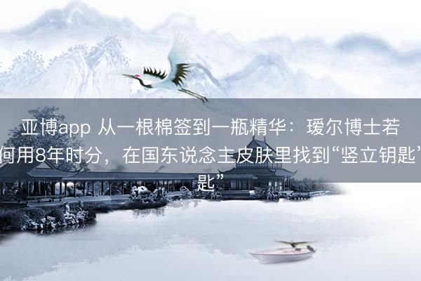 亚博app 从一根棉签到一瓶精华：瑷尔博士若何用8年时分，在国东说念主皮肤里找到“竖立钥匙”