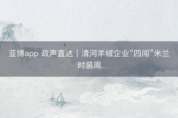 亚博app 政声直达｜清河羊绒企业“四闯”米兰时装周