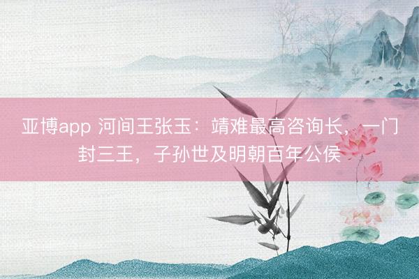 亚博app 河间王张玉：靖难最高咨询长，一门封三王，子孙世及明朝百年公侯