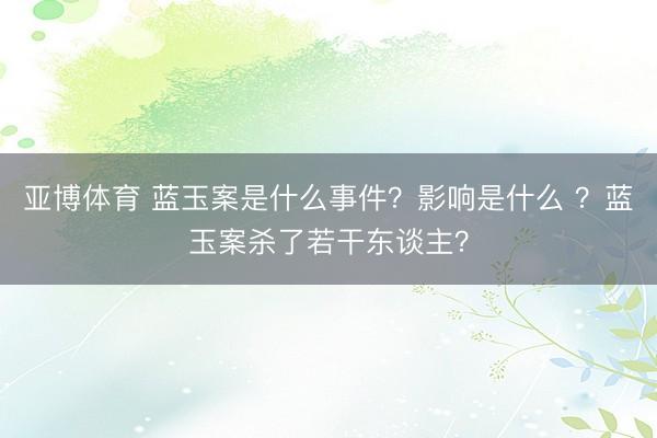 亚博体育 蓝玉案是什么事件？影响是什么 ？蓝玉案杀了若干东谈主？