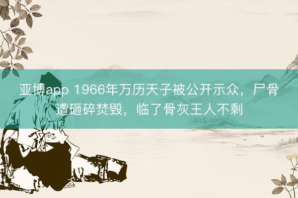 亚博app 1966年万历天子被公开示众，尸骨遭砸碎焚毁，临了骨灰王人不剩
