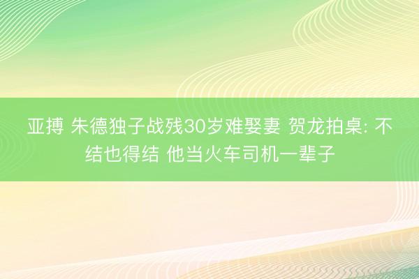 亚搏 朱德独子战残30岁难娶妻 贺龙拍桌: 不结也得结 他当火车司机一辈子