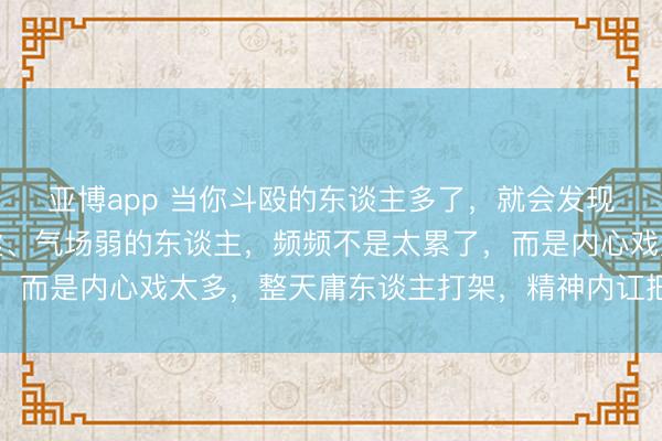 亚博app 当你斗殴的东谈主多了，就会发现：那些花样差、身体虚、气场弱的东谈主，频频不是太累了，而是内心戏太多，整天庸东谈主打架，精神内讧把我方拖垮了