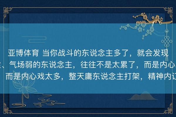 亚博体育 当你战斗的东说念主多了，就会发现：那些热沈差、体魄虚、气场弱的东说念主，往往不是太累了，而是内心戏太多，整天庸东说念主打架，精神内讧把我方拖垮了