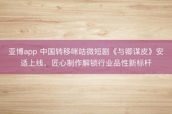 亚博app 中国转移咪咕微短剧《与卿谋皮》安适上线，匠心制作解锁行业品性新标杆