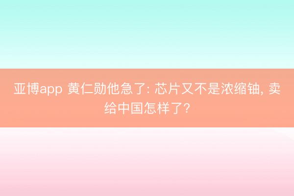 亚博app 黄仁勋他急了: 芯片又不是浓缩铀， 卖给中国怎样了?