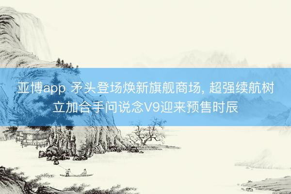亚博app 矛头登场焕新旗舰商场， 超强续航树立加合手问说念V9迎来预售时辰